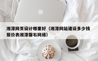 伊犁哈萨克湘潭网页设计哪里好（湘潭网站建设多少钱 报价表湘潭磐石网络）