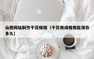 伊犁哈萨克山西网站制作干花相框（干花做成相框能保存多久）